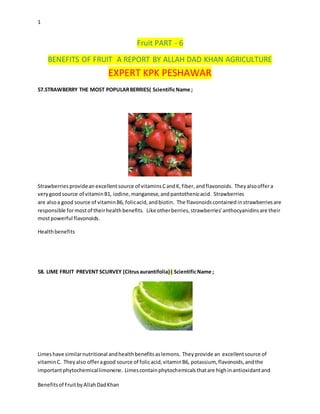 1
Benefitsof FruitbyAllahDadKhan
Fruit PART - 6
BENEFITS OF FRUIT A REPORT BY ALLAH DAD KHAN AGRICULTURE
EXPERT KPK PESHAWAR
57.STRAWBERRY THE MOST POPULARBERRIES( ScientificName ;
Strawberriesprovidean excellentsource of vitaminsCandK,fiber, andflavonoids. Theyalsooffera
verygoodsource of vitaminB1, iodine,manganese,and pantothenicacid. Strawberries
are alsoa good source of vitaminB6, folicacid,andbiotin. The flavonoidscontained instrawberriesare
responsible formostof theirhealthbenefits. Like otherberries,strawberries'anthocyanidinsare their
mostpowerful flavonoids.
Healthbenefits
58. LIME FRUIT PREVENT SCURVEY (Citrusaurantifolia) ( ScientificName ;
Limeshave similarnutritional andhealthbenefitsaslemons. Theyprovide an excellentsource of
vitaminC. Theyalso offeragood source of folicacid,vitaminB6, potassium, flavonoids,andthe
importantphytochemicallimonene. Limescontainphytochemicalsthatare highinantioxidantand
 