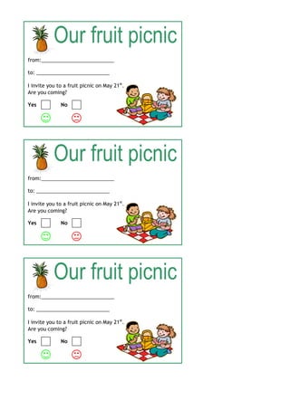 from:__________________________

to: __________________________

I invite you to a fruit picnic on May 21st.
Are you coming?

Yes           No






from:__________________________

to: __________________________

I invite you to a fruit picnic on May 21st.
Are you coming?

Yes           No






from:__________________________

to: __________________________

I invite you to a fruit picnic on May 21st.
Are you coming?

Yes           No

