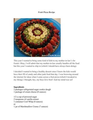 Fruit Pizza Recipe




This year I wanted to bring some kind of dish to my mother-in-law’s for
Easter. Okay, I will admit that my mother-in-law usually handles all the food
but this year I wanted to chip in (which I should have always been doing).

I decided I wanted to bring a healthy dessert since I knew the kids would
have their fill of candy and other junk food that day. I was browsing around
the internet for ideas when I came across a fruit pizza (which I tweaked to
my liking). I thought, hey, my boys love fruit! And my mind was set!


Ingredients
2 packages refrigerated sugar cookie dough
1 package of cream cheese (8 ounces)

1/2 a cup of powered sugar
2 teaspoons of vanilla extract
1 container Cool Whip (8 ounces)
or
1 jar of Marshmallow Creme (7 ounces)
 