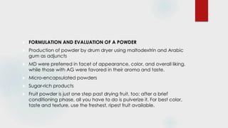  FORMULATION AND EVALUATION OF A POWDER
 Production of powder by drum dryer using maltodextrin and Arabic
gum as adjuncts
 MD were preferred in facet of appearance, color, and overall liking,
while those with AG were favored in their aroma and taste.
 Micro-encapsulated powders
 Sugar-rich products
 Fruit powder is just one step past drying fruit, too; after a brief
conditioning phase, all you have to do is pulverize it. For best color,
taste and texture, use the freshest, ripest fruit available.
 