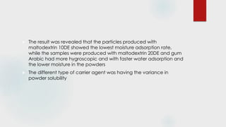  The result was revealed that the particles produced with
maltodextrin 10DE showed the lowest moisture adsorption rate,
while the samples were produced with maltodextrin 20DE and gum
Arabic had more hygroscopic and with faster water adsorption and
the lower moisture in the powders
 The different type of carrier agent was having the variance in
powder solubility
 