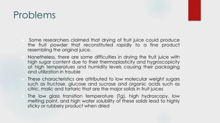 Problems
 Some researchers claimed that drying of fruit juice could produce
the fruit powder that reconstituted rapidly to a fine product
resembling the original juice.
 Nonetheless, there are some difficulties in drying the fruit juice with
high sugar content due to their thermoplasticity and hygroscopicity
at high temperatues and humidity levels causing their packaging
and utilization in trouble
 These characteristics are attributed to low molecular weight sugars
such as fructose, glucose and sucrose and organic acids such as
citric, malic and tartaric that are the major solids in fruit juices
 The low glass transition temperature (Tg), high hydroscopy, low
melting point, and high water solubility of these solids lead to highly
sticky or rubbery product when dried
 