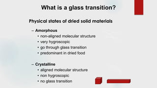 What is a glass transition?
– Amorphous
• non-aligned molecular structure
• very hygroscopic
• go through glass transition
• predominant in dried food
– Crystalline
• aligned molecular structure
• non hygroscopic
• no glass transition
Physical states of dried solid materials
 