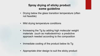 Spray drying of sticky product
some guideline
• Drying below the glass transition temperature (often
not feasible)
• Mild drying temperature conditions
• Increasing the Tg by adding high molecular weight
materials (such as maltodextrins)- a predictive
approach needed according to the composition
• Immediate cooling of the product below its Tg
• Appropriate drier design to suit the sticky product
 