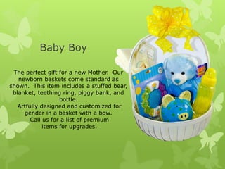 Baby Boy

 The perfect gift for a new Mother. Our
   newborn baskets come standard as
shown. This item includes a stuffed bear,
 blanket, teething ring, piggy bank, and
                   bottle.
   Artfully designed and customized for
     gender in a basket with a bow.
        Call us for a list of premium
             items for upgrades.
 