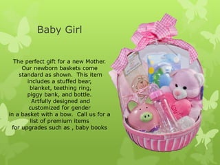 Baby Girl


  The perfect gift for a new Mother.
     Our newborn baskets come
    standard as shown. This item
       includes a stuffed bear,
        blanket, teething ring,
       piggy bank, and bottle.
         Artfully designed and
        customized for gender
in a basket with a bow. Call us for a
        list of premium items
 for upgrades such as , baby books
 
