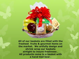 All of our baskets are filled with the
freshest fruits & gourmet items on
the market. We artfully design and
       shrink wrap our baskets
     airtight to insure freshness .
 All products come in a basket with
           a hand tied bow .
 