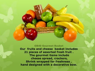 GB40 Gourmet Basket
Our fruits and cheese basket includes
  21 pieces of assorted fresh fruit .
      The gourmet items include
       cheese spread, crackers,
   Shrink wrapped for freshness ,
hand designed with a decorative bow.
 