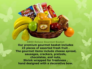 GB60 Deluxe Gourmet Basket
 Our premium gourmet basket includes
    23 pieces of assorted fresh fruit .
The gourmet items include cheese spread,
      sausages, crackers, pretzels,
          chocolates, and nuts,
     Shrink wrapped for freshness ,
 hand designed with a decorative bow.
 