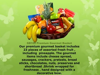 GB100 Premium Gourmet Basket
Our premium gourmet basket includes
    23 pieces of assorted fresh fruit ,
   including pineapple. The gourmet
      items include cheese spread,
  sausages, crackers, pretzels, bread
sticks, chocolates, nuts, preserves and
     shortbread .Shrink wrapped for
    freshness , hand designed with a
             decorative bow.
 