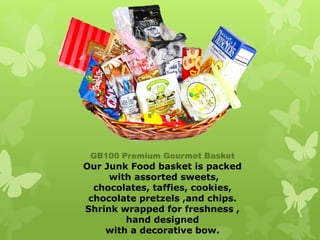 GB100 Premium Gourmet Basket
Our Junk Food basket is packed
     with assorted sweets,
  chocolates, taffies, cookies,
 chocolate pretzels ,and chips.
Shrink wrapped for freshness ,
        hand designed
    with a decorative bow.
 