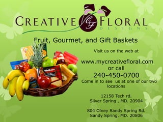 Fruit, Gourmet, and Gift Baskets
                   Visit us on the web at

              www.mycreativefloral.com
                     or call
                   240-450-0700
              Come in to see us at one of our two
                          locations

                       12158 Tech rd.
                 Silver Spring , MD. 20904

                804 Olney Sandy Spring Rd.
                 Sandy Spring, MD. 20806
 