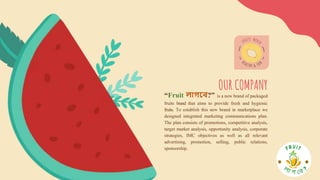 “Fruit লাগবে?” is a new brand of packaged
fruits brand that aims to provide fresh and hygienic
fruits. To establish this new brand in marketplace we
designed integrated marketing communications plan.
The plan consists of promotions, competitive analysis,
target market analysis, opportunity analysis, corporate
strategies, IMC objectives as well as all relevant
advertising, promotion, selling, public relations,
sponsorship.
OUR COMPANY
 