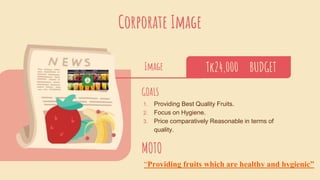Corporate Image
Image Tk24,000 BUDGET
GOALS
1. Providing Best Quality Fruits.
2. Focus on Hygiene.
3. Price comparatively Reasonable in terms of
quality.
MOTO
“Providing fruits which are healthy and hygienic”
 