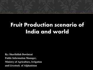 By: Sharifullah Dowlatzai
Public Information Manager,
Ministry of Agriculture, Irrigation
and Livestock of Afghanistan
Fruit Production scenario of
India and world
 