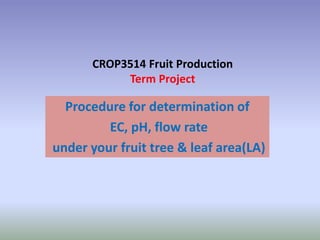 CROP3514 Fruit Production
           Term Project

  Procedure for determination of
         EC, pH, flow rate
under your fruit tree & leaf area(LA)
 