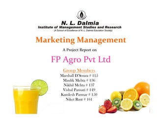 Marketing Management
      A Project Report on

   FP Agro Pvt Ltd
      Group Members
     Marshall D’Souza # 115
      Maulik Mehta # 136
      Nikhil Mehta # 137
      Vishal Pansari # 149
     Kamlesh Parmar # 150
       Niket Raut # 161
 