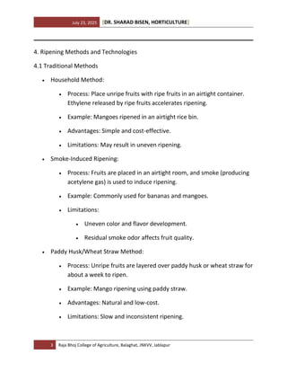 July 23, 2025 [DR. SHARAD BISEN, HORTICULTURE]
3 Raja Bhoj College of Agriculture, Balaghat, JNKVV, Jablapur
4. Ripening Methods and Technologies
4.1 Traditional Methods
• Household Method:
• Process: Place unripe fruits with ripe fruits in an airtight container.
Ethylene released by ripe fruits accelerates ripening.
• Example: Mangoes ripened in an airtight rice bin.
• Advantages: Simple and cost-effective.
• Limitations: May result in uneven ripening.
• Smoke-Induced Ripening:
• Process: Fruits are placed in an airtight room, and smoke (producing
acetylene gas) is used to induce ripening.
• Example: Commonly used for bananas and mangoes.
• Limitations:
• Uneven color and flavor development.
• Residual smoke odor affects fruit quality.
• Paddy Husk/Wheat Straw Method:
• Process: Unripe fruits are layered over paddy husk or wheat straw for
about a week to ripen.
• Example: Mango ripening using paddy straw.
• Advantages: Natural and low-cost.
• Limitations: Slow and inconsistent ripening.
 