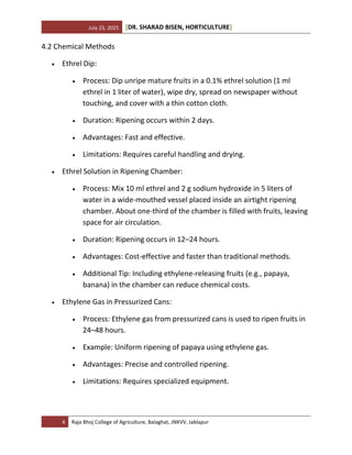 July 23, 2025 [DR. SHARAD BISEN, HORTICULTURE]
4 Raja Bhoj College of Agriculture, Balaghat, JNKVV, Jablapur
4.2 Chemical Methods
• Ethrel Dip:
• Process: Dip unripe mature fruits in a 0.1% ethrel solution (1 ml
ethrel in 1 liter of water), wipe dry, spread on newspaper without
touching, and cover with a thin cotton cloth.
• Duration: Ripening occurs within 2 days.
• Advantages: Fast and effective.
• Limitations: Requires careful handling and drying.
• Ethrel Solution in Ripening Chamber:
• Process: Mix 10 ml ethrel and 2 g sodium hydroxide in 5 liters of
water in a wide-mouthed vessel placed inside an airtight ripening
chamber. About one-third of the chamber is filled with fruits, leaving
space for air circulation.
• Duration: Ripening occurs in 12–24 hours.
• Advantages: Cost-effective and faster than traditional methods.
• Additional Tip: Including ethylene-releasing fruits (e.g., papaya,
banana) in the chamber can reduce chemical costs.
• Ethylene Gas in Pressurized Cans:
• Process: Ethylene gas from pressurized cans is used to ripen fruits in
24–48 hours.
• Example: Uniform ripening of papaya using ethylene gas.
• Advantages: Precise and controlled ripening.
• Limitations: Requires specialized equipment.
 