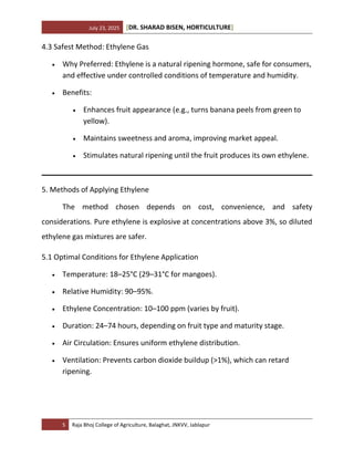 July 23, 2025 [DR. SHARAD BISEN, HORTICULTURE]
5 Raja Bhoj College of Agriculture, Balaghat, JNKVV, Jablapur
4.3 Safest Method: Ethylene Gas
• Why Preferred: Ethylene is a natural ripening hormone, safe for consumers,
and effective under controlled conditions of temperature and humidity.
• Benefits:
• Enhances fruit appearance (e.g., turns banana peels from green to
yellow).
• Maintains sweetness and aroma, improving market appeal.
• Stimulates natural ripening until the fruit produces its own ethylene.
5. Methods of Applying Ethylene
The method chosen depends on cost, convenience, and safety
considerations. Pure ethylene is explosive at concentrations above 3%, so diluted
ethylene gas mixtures are safer.
5.1 Optimal Conditions for Ethylene Application
• Temperature: 18–25°C (29–31°C for mangoes).
• Relative Humidity: 90–95%.
• Ethylene Concentration: 10–100 ppm (varies by fruit).
• Duration: 24–74 hours, depending on fruit type and maturity stage.
• Air Circulation: Ensures uniform ethylene distribution.
• Ventilation: Prevents carbon dioxide buildup (>1%), which can retard
ripening.
 