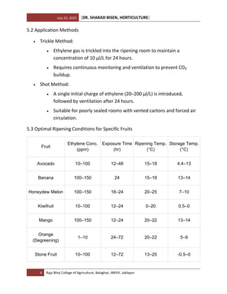 July 23, 2025 [DR. SHARAD BISEN, HORTICULTURE]
6 Raja Bhoj College of Agriculture, Balaghat, JNKVV, Jablapur
5.2 Application Methods
• Trickle Method:
• Ethylene gas is trickled into the ripening room to maintain a
concentration of 10 µl/L for 24 hours.
• Requires continuous monitoring and ventilation to prevent CO₂
buildup.
• Shot Method:
• A single initial charge of ethylene (20–200 µl/L) is introduced,
followed by ventilation after 24 hours.
• Suitable for poorly sealed rooms with vented cartons and forced air
circulation.
5.3 Optimal Ripening Conditions for Specific Fruits
Fruit
Ethylene Conc.
(ppm)
Exposure Time
(hr)
Ripening Temp.
(°C)
Storage Temp.
(°C)
Avocado 10–100 12–48 15–18 4.4–13
Banana 100–150 24 15–18 13–14
Honeydew Melon 100–150 18–24 20–25 7–10
Kiwifruit 10–100 12–24 0–20 0.5–0
Mango 100–150 12–24 20–22 13–14
Orange
(Degreening)
1–10 24–72 20–22 5–9
Stone Fruit 10–100 12–72 13–25 -0.5–0
 