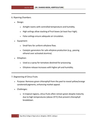 July 23, 2025 [DR. SHARAD BISEN, HORTICULTURE]
7 Raja Bhoj College of Agriculture, Balaghat, JNKVV, Jablapur
6. Ripening Chambers
• Design:
• Airtight rooms with controlled temperature and humidity.
• High ceilings allow stacking of fruit boxes (at least four high).
• False ceilings ensure adequate air circulation.
• Equipment:
• Small fans for uniform ethylene flow.
• Catalytic generators for safe ethylene production (e.g., passing
ethanol over activated alumina).
• Ethephon:
• Used as a spray for tomatoes destined for processing.
• Ethylene release increases with higher pH and humidity.
7. Degreening of Citrus Fruits
• Purpose: Removes green chlorophyll from the peel to reveal yellow/orange
carotenoid pigments, enhancing market appeal.
• Challenges:
• In tropical regions, citrus fruits often remain green despite maturity
due to high temperatures (above 25°C) that prevent chlorophyll
breakdown.
 