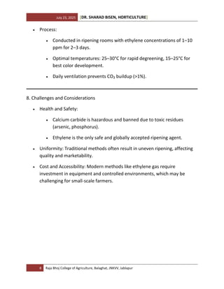 July 23, 2025 [DR. SHARAD BISEN, HORTICULTURE]
8 Raja Bhoj College of Agriculture, Balaghat, JNKVV, Jablapur
• Process:
• Conducted in ripening rooms with ethylene concentrations of 1–10
ppm for 2–3 days.
• Optimal temperatures: 25–30°C for rapid degreening, 15–25°C for
best color development.
• Daily ventilation prevents CO₂ buildup (>1%).
8. Challenges and Considerations
• Health and Safety:
• Calcium carbide is hazardous and banned due to toxic residues
(arsenic, phosphorus).
• Ethylene is the only safe and globally accepted ripening agent.
• Uniformity: Traditional methods often result in uneven ripening, affecting
quality and marketability.
• Cost and Accessibility: Modern methods like ethylene gas require
investment in equipment and controlled environments, which may be
challenging for small-scale farmers.
 
