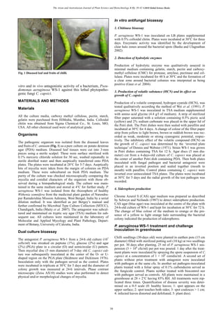 The Asian and Australasian Journal of Plant Science and Biotechnology 4 (1), 38-42 ©2010 Global Science Books
vitro and in vivo antagonistic activity of a bacterium, Pseu-
domonas aeruginosa WS-1 against this lethal phytopatho-
genic fungi C. capsici.
MATERIALS AND METHODS
Materials
All the culture media, carboxy methyl cellulose, pectin, starch,
gelatin were purchased from HiMedia, Mumbai, India. Colloidal
chitin was obtained from Sigma Chemical Co., St. Louis, MO,
USA. All other chemical used were of analytical grade.
Organisms
The pathogenic organism was isolated from the diseased leaves
and fruits of C. annuum (Fig. 1) as a pure culture on potato dextrose
agar (PDA) medium. Diseased leaf tissues were cut into 3-mm
pieces using a sterile scalpel. These were surface sterilized with
0.1% mercuric chloride solution for 30 sec, washed repeatedly in
sterile distilled water and then aseptically transferred onto PDA
plates. The plates were incubated at 28°C for 5-7 days. Aseptically
bits of mycelia were taken from the margin of colonies on PDA
medium. These were subcultured on fresh PDA medium. The
purity of the culture was checked microscopically comparing the
mycelia and conidial characters of the organism with those ob-
served during a histopathological study. The culture was main-
tained in the same medium and stored at 4°C for further study. P.
aeruginosa WS-1 was isolated from the rhizosphere of healthy
Withenia somnifera from the medicinal plant garden of Narendra-
pur Ramakrishna Mission Ashrama, West Bengal, India by a serial
dilution method. It was identified as per Bergey’s manual and
further confirmed by Microbial Type Culture Collection (MTCC),
Chandigarh, India (Maity et al. 2007). The antagonist was subcul-
tured and maintained on tryptic soy agar (TSA) medium for sub-
sequent use. All cultures were maintained in the laboratory of
Molecular and Applied Mycology and Plant Pathology, Depart-
ment of Botany, University of Calcutta, India.
Dual culture bioassay
The antagonist P. aeruginosa WS-1 from a 24-h old culture (107
cells/ml) was streaked on peptone (1%), glucose (2%) and agar
(2%) (PGA) plate in a circular (O) and semicircular (U) pattern.
Then mycelial disc (5 mm diameter) of 3-day old C. capsici cul-
ture was subsequently inoculated at the center of the O- or U-
shaped region on the PGA plate (Skidmore and Dickinson 1976).
Inoculation only with the pathogen served as the control. Plates
were incubated in triplicate at 30°C for 5 days and the diameter of
colony growth was measured at 24-h intervals. Phase contrast
microscopic (Zeiss AX10) studies were also performed to detect
physical and/or morphological changes of mycelia.
In vitro antifungal bioassay
1. Chitinase bioassay
P. aeruginosa WS-1 was inoculated on LB plates supplemented
with 0.5% colloidal chitin. Plates were incubated at 30°C for three
days. Enzymatic activity was identified by the development of
clear halo zones around the bacterial spots (Basha and Ulagnathan
2002).
2. Detection of hydrolytic enzymes
Production of hydrolytic enzyme was qualitatively assayed in
minimal medium containing gelatin, starch, pectin and carboxy-
methyl cellulose (CMC) for protease, amylase, pectinase and cel-
lulase. Plates were incubated for 48 h at 30°C and the formation of
a clear zone around bacterial colonies was interpreted as being
positive (Gaur et al. 2004).
3. Production of volatile substance (HCN) and its effect on
growth of C. capsici
Production of a volatile compound, hydrogen cyanide (HCN), was
tested qualitatively according the method of Wei et al. (1991). P.
aeruginosa WS-1 was inoculated in TSA medium supplemented
with amino acid glycine (4.4 g/l of medium). A strip of sterilized
filter paper saturated with a solution containing 0.5% picric acid
(yellow) and 2% sodium carbonate was placed in the upper lid of
the Petri dish. The Petri dishes were then sealed with parafilm and
incubated at 30°C for 4 days. A change of colour of the filter paper
strip from yellow to light brown, brown or reddish brown was rec-
orded as weak, moderate or strong cyanogenic potential, respec-
tively. The inhibitory effect of the volatile compound (HCN) on
the growth of C. capsici was determined by the ‘inverted plate
technique’ of Dennis and Webster (1971). Strain WS-1 was grown
in Petri dishes containing TSA for 12 h. Agar discs (5 mm dia-
meter) cut from a 4-days-old culture of C. capsici was placed at
the center of another Petri dish containing PDA. Then both plates
inoculated with fungal pathogen and bacterial antagonist were
placed in an inverted position and sealed together (mouth to
mouth) with parafilm. Control plates containing C. capsici were
inverted over uninoculated TSA plates. The plates were incubated
at 30°C for 5 days and the radial growth of the test pathogen was
recorded.
4. Siderophore production
Chrome Azurol S (CAS) agar medium was prepared as described
by Schwyn and Neilands (1987) to detect siderophore production.
CAS agar (blue agar) was inoculated at the centre of the plate with
24-h-old culture of WS-1 and kept for incubation at 30°C for 72 h.
The change of blue colour of the medium to orange or the pre-
sence of a yellow to light orange halo surrounding the bacterial
colony indicated the production of siderophores.
P. aeruginosa WS-1 treatment and challenge
inoculation in greenhouse
Chilli seedlings (30-days old) were planted in earthen pots (15 cm
diameter) filled with sterilized potting soil (10 kg) at two seedlings
per pot. 30 days after planting, 25 ml of P. aeruginosa WS-1 sus-
pension (3 × 108
cfu/ml) per pot was poured. 1 day after the treat-
ment plants were inoculated by spraying the spore suspension of C.
capsici at a concentration of 1 × 106
conidia/ml. A second set of
plants without prior treatment with antagonist were inoculated
with pathogen at the same cfu. In another set pathogen-inoculated
plants treated with a foliar spray of 0.1% carbendazim served as
the fungicide control. Plants neither treated with biocontrol nor
with pathogen served as controls. All plants were maintained in a
greenhouse at 28 ± 2°C having 85% RH. All treatments were rep-
licated three times. Quantification of disease severity was deter-
mined on a 0-5 scale (0: healthy leaves; 1: spot appears on the
upper surface; 2: spot touches both sides; 3: spot coalesces > 1 cm;
4: infected leaves distorted and defoliated; 5: plant dies).
Fig. 1 Diseased leaf and fruits of chilli.
39
 