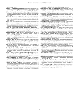 Biocontrol of Colletotrichum capsici in chilli. Chandra et al.
LLC, USA, pp 105-117
Hodges CF, Campbell DA, Christians N (1994) Potential biocontrol of Scle-
rotinia homoeocarpa and Bipolaris sorokiniana on the phylloplane of Poa
pratensis with strains of Pseudomonoas spp. Plant Pathology 43, 500-506
Hornero-Méndez D, Costa-García J, Mínguez-Mosquera MI (2002) Charac-
terization of carotenoids high-producing Capsicum annuum cultivars selected
for paprika production. Journal of Agricultural and Food Chemistry 50 (20),
5711-5716
Intanoo W, Chamswarng C (2007) Effect of antagonistic bacterial formula-
tions for control of anthracnose on chilli fruits. In: Proceeding of the 8th
Nat-
ional Plant Protection Conference, Naresuan University, Phisanulok, Thai-
land, pp 309-322
Isaac S (1992) Fungal Plant Interaction, Chapman and Hall Press, London, 115
pp
Jayraj J, Parthasarathi T, Radhakrishnan NV (2007) Characterization of a
Pseudomonas fluorescens strain from tomato rhizosphere and its use for
integrated management of tomato damping-off. Biocontrol 52, 683-702
Jensen DF, Knudsen IMB, Lubeck M, Mammarabadi M, Hockenhull J,
Jensen B (2007) Development of a biocontrol agent for plant disease control
with special emphasis on the near commercial fungal antagonist Clonosta-
chys rosea strain ‘IK726’. Australasian Plant Pathology 36, 95-101
Kishore GK, Pande S, Podile AR (2005) Biological control of late spot of
peanut (Arachis hypogae) with chitinolytic bacteria. Journal of
Phytopathology 95, 1157-1165
Lenné JM, Parbery DG (1976) Phyllosphere antagonists and appressoria for-
mation in Colletotrichum gloeosporioides. Transactions of the British Myco-
logical Society 66, 334-336
Lewis IML, Miller SA (2003) Evaluation of Fungicides and Biocontrol Agents
for the Control of Anthracnose on Green Pepper Fruit, 2002, Nematicide
Test Report (Vol 58). New Fungicide and Nematicide Data Committee of the
American Phytopathological Society, 62 pp
Lim HS, Kim SD (1995) The role and characterization of ȕ-1,3 glucanase in
biocontrol of Fusarium solani by Pseudomonas stutzeri YLP-1. Current
Microbiology 33, 295-301
Lorito M, Peterbauer C, Hayes CK, Harman GE (1994) Synergistic interac-
tion between fungal cell wall degrading enzymes and different antifungal
compounds enhances inhibition of spore germination. Microbiology 140,
623-629
Maiti CK, Sen S, Chatterjee S, Paul AK, Acharya K (2008) Biological con-
trol of two foliar diseases of Stevia rebaudiana. National Symposium on
Diversity and functionality of plant and microbes. Organized by Department
of Botany, University of North Bengal, India, 23 pp
Maiti CK, Sen S, Paul AK, Acharya K (2007) Evaluation of Pseudomonas
aeruginosa WS-1, Bacillus lichiniformis SR-14 and B. lichiniformis RS-21
for in vitro antagonism against three species of Alternaria. Journal of the
Botanical Society of Bengal 61, 43-46
Mansoor FK, Sultana V, Haque SE (2007) Enhancement of biocontrol of
Pseudomonas aeruginosa and Paecilomyces lilaceinus against root rot of
mungbean by a medicinal plant Launaea nudicaulis L. Pakistan Journal of
Botany 39 (6), 2113-2119
Marin A, Ferreres F, Tomás Barberán FA, Gil M (2004) Characterization and
quantization of antioxidant constituents of sweet pepper (Capsicum annuum
L.). Journal of Agricultural and Food Chemistry 52 (12), 3861-3869
Osuna-García JA, Wall MW, Waddell CA (1998) Endogenous levels of
tocopherols and ascorbic acid during fruits ripening of New Mexican-type
chilli (Capsicum annuum L.) cultivars. Journal of Agricultural and Food
Chemistry 46 (12), 5093-5096
Pérez-Gálvez A, Martin HD, Sies H, Stahl W (2003) Incorporation of carote-
noids from paprika oleoresin into human chylomicron. British Journal of
Nutrition 89 (6), 787-793
Poonpolgul S, Kumphai S (2007) Chilli pepper anthracnose in Thailand:
Country report. In: Oh DG, Kim KT (Eds) Abstracts of the 1st
International
Symposium on Chilli Anthracnose, National Horticultural Research Institute,
Rural Development of Administration, Republic of Korea, p 23
Schwyn B, Neilands JB (1987) Universal chemical assay for the detection and
determination of siderophores. Annals of Biochemistry 160, 47-56
Sen S, Bose T, Basu K, Acharya R, Samajpati N, Acharya K (2006) In vitro
antagonistic effect of fluorescent Pseudomonas BRL-1 against Sclerotium
rolfsii. Indian Phytopathology 59, 227-230
Sen S, Saha A, Acharya K (2005) In vitro inhibition of Fusarium oxysporum
by florescent Pseudomonas BRL-1. Journal of Botanical Society of Bengal
59, 31-36
Sen S, Tahsin KS, Acharya K (2008) Antagonism of fluorescent Pseudomonas
BRL-1 against Curvularia lunata. NBU Journal of Plant Science 2, 94-100
Seong KY, Hofte M, Verstraete W (1992) Acclimatization of plant growth
promoting rhizobacteria Pseudomonas strain 7NSK2 in soil effect on popula-
tion dynamics and plant growth. Soil Biology and Biochemistry 24, 75-79
Sing RS (2000) Title of chapter. In: Plant Disease, Oxford and IBH Publishing
Co. Pvt. Ltd. New Delhi, India, pp 450-452
Skidmore AM, Dickinson CH (1976) Colony interaction and hyphal interfere-
ence between Septoria nodorum and phyloplane fungi. Transactions of the
British Mycological Society 66, 57-64
Smith KL (2000) Peppers. In: Precheur RJ (Eds) Ohio Vegetable Production
Guide, Ohio State University Extension, Columbus, Ohio, pp 166-173
Staub T (1991) Fungicide resistance: practical experience and antiresistance
strategies and the role of integrated use. Annual Review of Phytopathology 29
(1), 421-442
Than PP, Prihastuti H, Phoulivong S, Taylor WJP, Hyde DK (2008) Chilli
anthracnose disease caused by Colletotrichum species. Journal of Zhejiang
University Science B 9 (10), 764-778
Thind TS, Jhooty JS (1987) Relative performance of some fungicides in con-
trol of anthracnose and fruit rot of chillies. Indian Phytopathology 40, 543-
545
Upadhyay RS, Jayswal RK (1992) Pseudomonas cepacia causes mycelial
deformities and inhibition of conidiation in phytopathogenic fungi. Current
Microbiology 24, 181-187
Voorrips RE, Finkers R, Sanjaya L, Groenwold R (2004) QTL mapping of
anthracnose (Colletotrichum spp.) resistance in a cross between Capsicum
annuum and C. chinense. Theoretical and Applied Genetics 109 (6), 1275-
1282
Wei G, Kloepper JW, Sadik T (1991) Induction of systemic resistance of cu-
cumber to Colletotrichum orbiculare by select strains of plant growth promo-
ting rhizobacteria. Phytopathology 81, 1508-1512
42
 