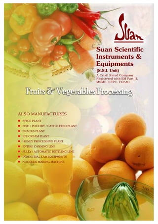 A Crisil Rated Company
                                      Registered with EM Part II,
                                      MSME, EEPC, FOSMI


   Fruits & Vegetables Processing

ALSO MANUFACTURES
 SPICE PLANT
 FISH / POULTRY / CATTLE FEED PLANT
 SNACKS PLANT
 ICE CREAM PLANT
 HONEY PROCESSING PLANT
 ENTIRE CANNING LINE
 FULLY / AUTOMATIC BOTTLING LINE
 INDUSTRIAL LAB EQUIPMENTS
 NOODLES MAKING MACHINE
 