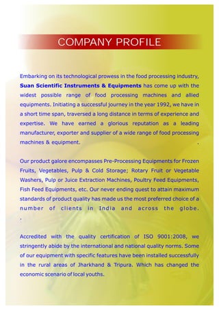 COMPANY PROFILE


Embarking on its technological prowess in the food processing industry,
Suan Scientific Instruments & Equipments has come up with the
widest possible range of food processing machines and allied
equipments. Initiating a successful journey in the year 1992, we have in
a short time span, traversed a long distance in terms of experience and
expertise. We have earned a glorious reputation as a leading
manufacturer, exporter and supplier of a wide range of food processing
machines & equipment.                                                  .


Our product galore encompasses Pre-Processing Equipments for Frozen
Fruits, Vegetables, Pulp & Cold Storage; Rotary Fruit or Vegetable
Washers, Pulp or Juice Extraction Machines, Poultry Feed Equipments,
Fish Feed Equipments, etc. Our never ending quest to attain maximum
standards of product quality has made us the most preferred choice of a
number     of   clients    in   India   and    across    the    globe.
.


Accredited with the quality certification of ISO 9001:2008, we
stringently abide by the international and national quality norms. Some
of our equipment with specific features have been installed successfully
in the rural areas of Jharkhand & Tripura. Which has changed the
economic scenario of local youths.
 