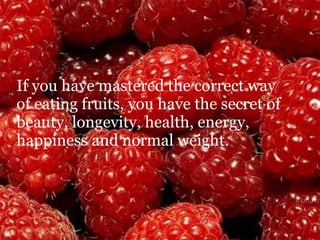 If you have mastered the correct way  of eating fruits, you have the secret of beauty, longevity, health, energy, happiness and normal weight. 