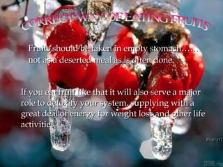 CORRECT WAY OF EATING FRUITS  Fruits should be taken in empty stomach……  not  as a deserted meal as is often done. If you eat fruit like that it will also serve a major role to detoxify your system, supplying with a great deal of energy for weight loss and other life activities  