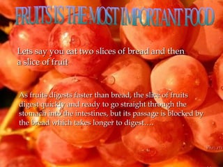 FRUITS IS THE MOST IMPORTANT FOOD  Lets say you eat two slices of bread and then a slice of fruit As fruits digests faster than bread, the slice of fruits digest quickly and ready to go straight through the stomach into the intestines, but its passage is blocked by the bread which takes longer to digest…. 