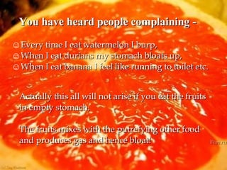 You have heard people complaining - Every time I eat watermelon I burp, When I eat durians my stomach bloats up,  When I eat banana I feel like running to toilet etc. Actually this all will not arise if you eat the fruits in empty stomach. The fruits mixes with the putrefying other food and produces gas and hence bloat! 