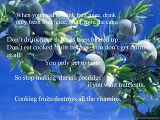 When you need to drink fruit juice, drink  only fresh fruit juice,  NOT  from the cans. Don’t drink juice that has been heated up.  Don’t eat cooked fruits because you don’t get nutrient at all.   You only get to taste. So stop making ‘durian porridge’   if you want nutrients. Cooking fruits destroys all the vitamins. 