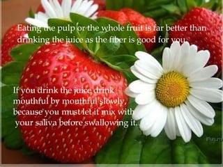 Eating the pulp or the whole fruit is far better than  drinking the juice as the fiber is good for you.  If you drink the juice drink  mouthful by mouthful slowly,  because you must let it mix with your saliva before swallowing it. 