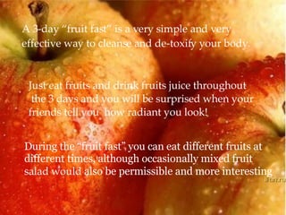 A 3-day “fruit fast” is a very simple and very  effective way to cleanse and de-toxify your body. Just eat fruits and drink fruits juice throughout the 3 days and you will be surprised when your  friends tell you  how radiant you look! During the “fruit fast” you can eat different fruits at different times, although occasionally mixed fruit  salad would  also be permissible and more interesting  