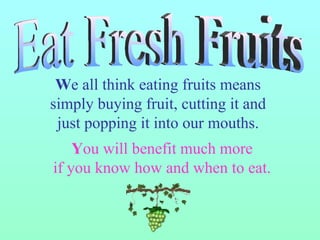 W e all think eating fruits means  simply buying fruit, cutting it and  just popping it into our mouths.  Y ou will benefit much more if you know how and when to eat. Eat Fresh Fruits 