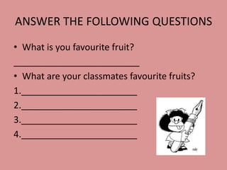 ANSWER THE FOLLOWING QUESTIONS
• What is you favourite fruit?
_________________________
• What are your classmates favourite fruits?
1._______________________
2._______________________
3._______________________
4._______________________

 
