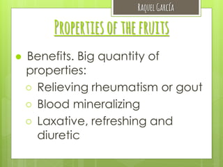 Raquel García

Properties of the fruits
● Benefits. Big quantity of
properties:
○ Relieving rheumatism or gout
○ Blood mineralizing
○ Laxative, refreshing and
diuretic

 