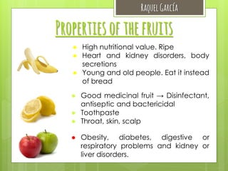 Raquel García

Properties of the fruits
● High nutritional value. Ripe
● Heart and kidney disorders, body
secretions
● Young and old people. Eat it instead
of bread
● Good medicinal fruit → Disinfectant,
antiseptic and bactericidal
● Toothpaste
● Throat, skin, scalp
● Obesity, diabetes, digestive or
respiratory problems and kidney or
liver disorders.

 