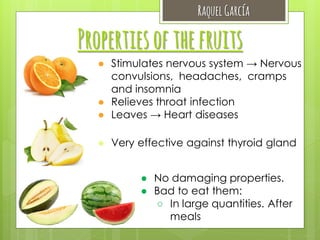 Raquel García

Properties of the fruits
● Stimulates nervous system → Nervous
convulsions, headaches, cramps
and insomnia
● Relieves throat infection
● Leaves → Heart diseases
● Very effective against thyroid gland
● No damaging properties.
● Bad to eat them:
○ In large quantities. After
meals

 
