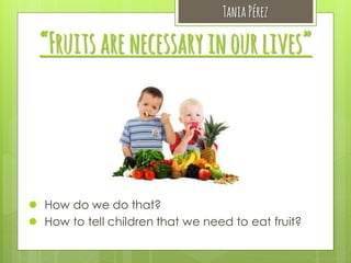 Tania Pérez

“Fruits are necessary in our lives”

 How do we do that?
 How to tell children that we need to eat fruit?

 