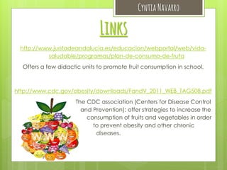 Cyntia Navarro

Links
http://www.juntadeandalucia.es/educacion/webportal/web/vidasaludable/programas/plan-de-consumo-de-fruta
Offers a few didactic units to promote fruit consumption in school.

http://www.cdc.gov/obesity/downloads/FandV_2011_WEB_TAG508.pdf
The CDC association (Centers for Disease Control
and Prevention): offer strategies to increase the
consumption of fruits and vegetables in order
to prevent obesity and other chronic
diseases.

 