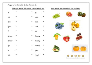 Prepared by: Evridiki, Stella, Antonis M.
First you match the words, find 10 fruits and then match the words with the pictures:
ki * * g *
ma * * ngo *
avo * * nce *
gra * * tus *
fi * * wi *
grape * * berry *
straw * * berry *
qui * * cando *
lo * * pes *
blu * * fruit *
 