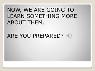 NOW, WE ARE GOING TO 
LEARN SOMETHING MORE 
ABOUT THEM. 
ARE YOU PREPARED? 
 