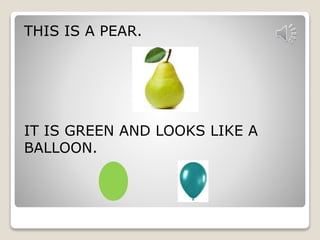 THIS IS A PEAR. 
IT IS GREEN AND LOOKS LIKE A 
BALLOON. 
 