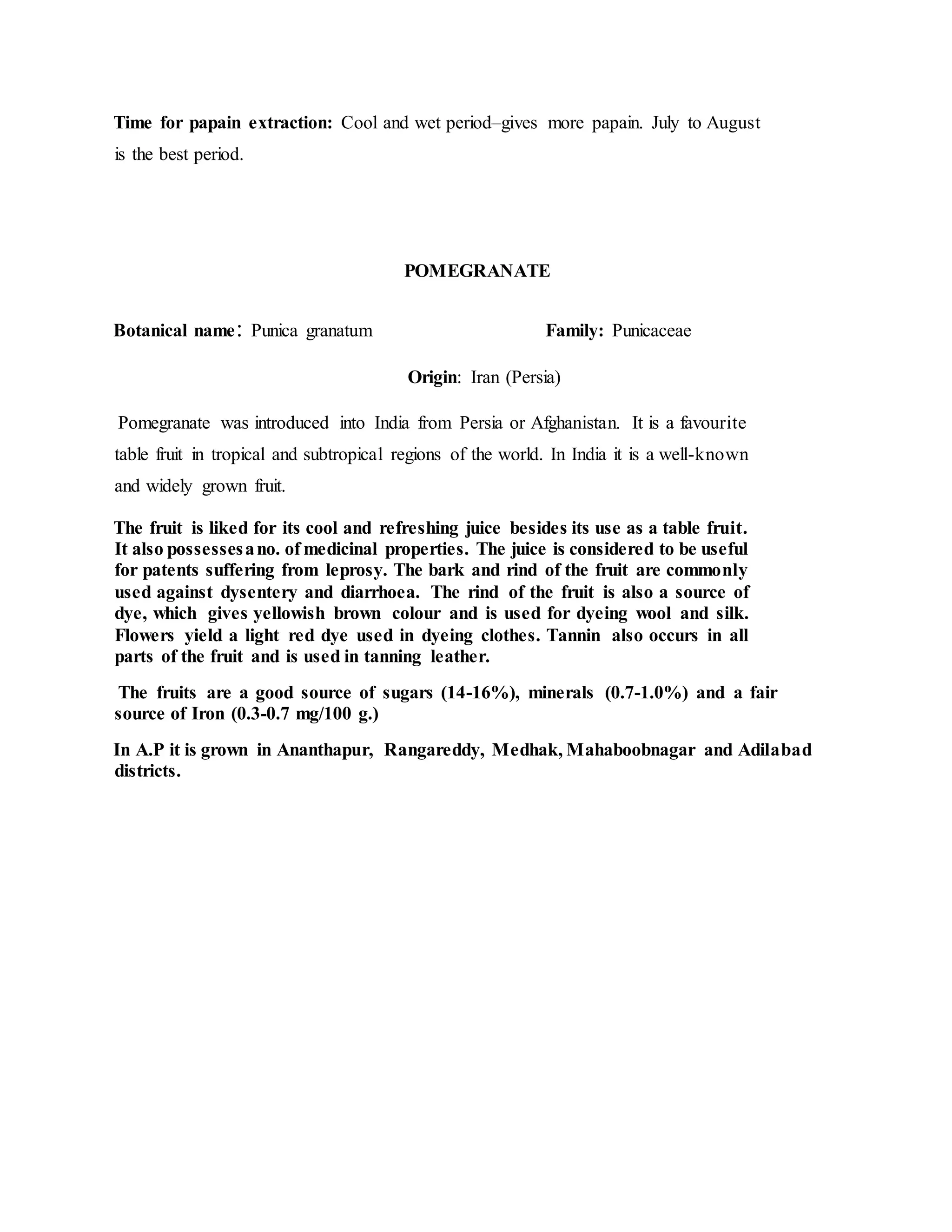 Time for papain extraction: Cool and wet period–gives more papain. July to August
is the best period.
POMEGRANATE
Botanical name: Punica granatum Family: Punicaceae
Origin: Iran (Persia)
Pomegranate was introduced into India from Persia or Afghanistan. It is a favourite
table fruit in tropical and subtropical regions of the world. In India it is a well-known
and widely grown fruit.
The fruit is liked for its cool and refreshing juice besides its use as a table fruit.
It also possessesano. of medicinal properties. The juice is considered to be useful
for patents suffering from leprosy. The bark and rind of the fruit are commonly
used against dysentery and diarrhoea. The rind of the fruit is also a source of
dye, which gives yellowish brown colour and is used for dyeing wool and silk.
Flowers yield a light red dye used in dyeing clothes. Tannin also occurs in all
parts of the fruit and is used in tanning leather.
The fruits are a good source of sugars (14-16%), minerals (0.7-1.0%) and a fair
source of Iron (0.3-0.7 mg/100 g.)
In A.P it is grown in Ananthapur, Rangareddy, Medhak, Mahaboobnagar and Adilabad
districts.
 