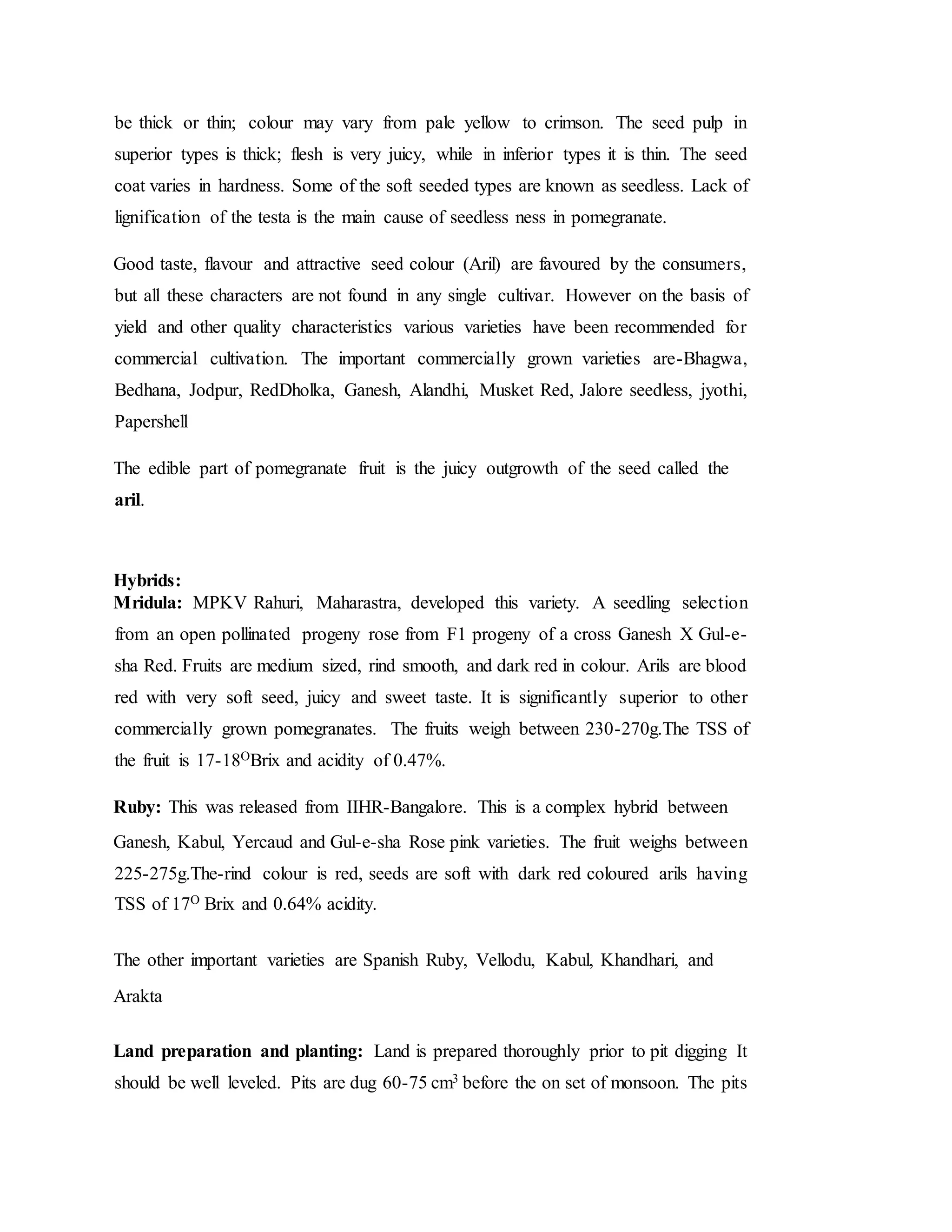 be thick or thin; colour may vary from pale yellow to crimson. The seed pulp in
superior types is thick; flesh is very juicy, while in inferior types it is thin. The seed
coat varies in hardness. Some of the soft seeded types are known as seedless. Lack of
lignification of the testa is the main cause of seedless ness in pomegranate.
Good taste, flavour and attractive seed colour (Aril) are favoured by the consumers,
but all these characters are not found in any single cultivar. However on the basis of
yield and other quality characteristics various varieties have been recommended for
commercial cultivation. The important commercially grown varieties are-Bhagwa,
Bedhana, Jodpur, RedDholka, Ganesh, Alandhi, Musket Red, Jalore seedless, jyothi,
Papershell
The edible part of pomegranate fruit is the juicy outgrowth of the seed called the
aril.
Hybrids:
Mridula: MPKV Rahuri, Maharastra, developed this variety. A seedling selection
from an open pollinated progeny rose from F1 progeny of a cross Ganesh X Gul-e-
sha Red. Fruits are medium sized, rind smooth, and dark red in colour. Arils are blood
red with very soft seed, juicy and sweet taste. It is significantly superior to other
commercially grown pomegranates. The fruits weigh between 230-270g.The TSS of
the fruit is 17-18OBrix and acidity of 0.47%.
Ruby: This was released from IIHR-Bangalore. This is a complex hybrid between
Ganesh, Kabul, Yercaud and Gul-e-sha Rose pink varieties. The fruit weighs between
225-275g.The-rind colour is red, seeds are soft with dark red coloured arils having
TSS of 17O Brix and 0.64% acidity.
The other important varieties are Spanish Ruby, Vellodu, Kabul, Khandhari, and
Arakta
Land preparation and planting: Land is prepared thoroughly prior to pit digging It
should be well leveled. Pits are dug 60-75 cm3 before the on set of monsoon. The pits
 